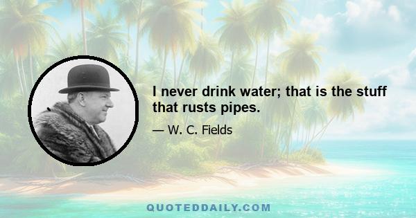 I never drink water; that is the stuff that rusts pipes.