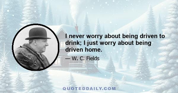 I never worry about being driven to drink; I just worry about being driven home.