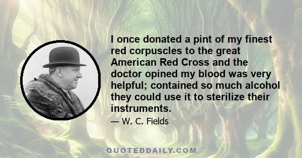 I once donated a pint of my finest red corpuscles to the great American Red Cross and the doctor opined my blood was very helpful; contained so much alcohol they could use it to sterilize their instruments.