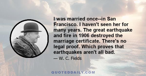 I was married once--in San Francisco. I haven't seen her for many years. The great earthquake and fire in 1906 destroyed the marriage certificate. There's no legal proof. Which proves that earthquakes aren't all bad.