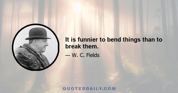 It is funnier to bend things than to break them.