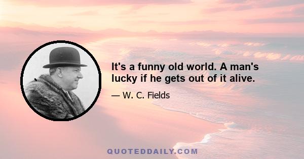 It's a funny old world. A man's lucky if he gets out of it alive.