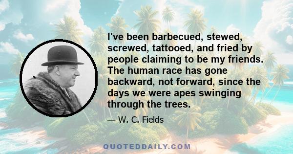 I've been barbecued, stewed, screwed, tattooed, and fried by people claiming to be my friends. The human race has gone backward, not forward, since the days we were apes swinging through the trees.