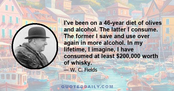 I've been on a 46-year diet of olives and alcohol. The latter I consume. The former I save and use over again in more alcohol. In my lifetime, I imagine, I have consumed at least $200,000 worth of whisky.