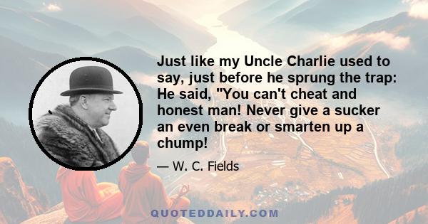 Just like my Uncle Charlie used to say, just before he sprung the trap: He said, You can't cheat and honest man! Never give a sucker an even break or smarten up a chump!