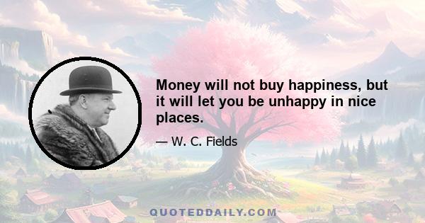 Money will not buy happiness, but it will let you be unhappy in nice places.