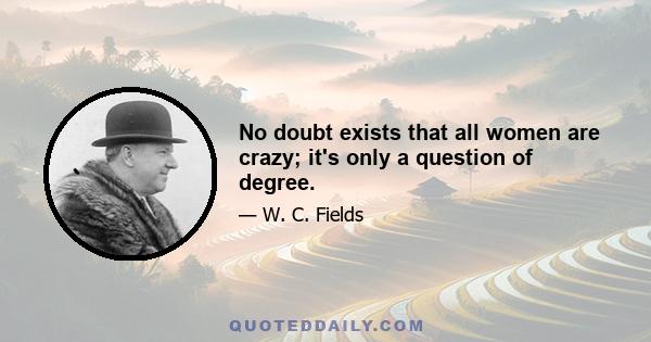 No doubt exists that all women are crazy; it's only a question of degree.