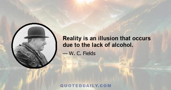 Reality is an illusion that occurs due to the lack of alcohol.