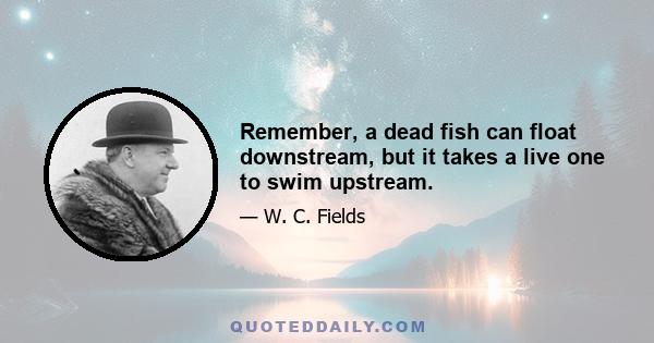 Remember, a dead fish can float downstream, but it takes a live one to swim upstream.