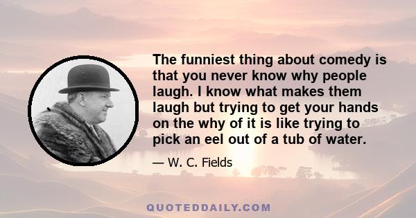 The funniest thing about comedy is that you never know why people laugh. I know what makes them laugh but trying to get your hands on the why of it is like trying to pick an eel out of a tub of water.