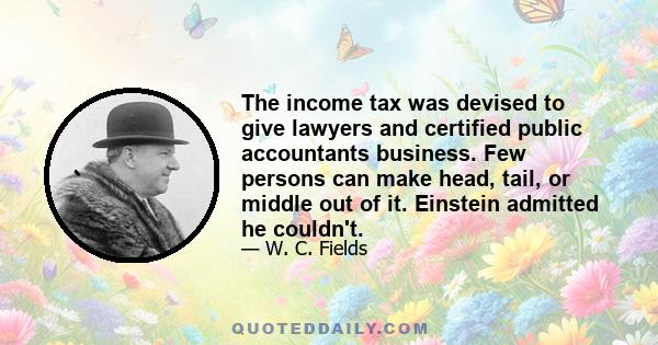 The income tax was devised to give lawyers and certified public accountants business. Few persons can make head, tail, or middle out of it. Einstein admitted he couldn't.