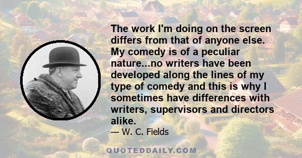 The work I'm doing on the screen differs from that of anyone else. My comedy is of a peculiar nature...no writers have been developed along the lines of my type of comedy and this is why I sometimes have differences