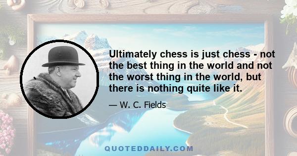 Ultimately chess is just chess - not the best thing in the world and not the worst thing in the world, but there is nothing quite like it.