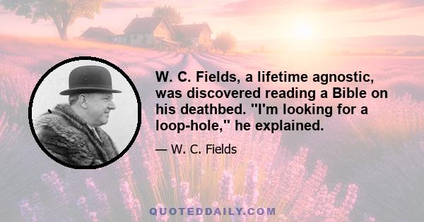 W. C. Fields, a lifetime agnostic, was discovered reading a Bible on his deathbed. ''I'm looking for a loop-hole,'' he explained.