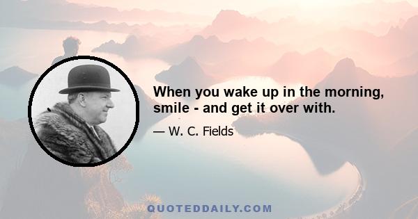 When you wake up in the morning, smile - and get it over with.