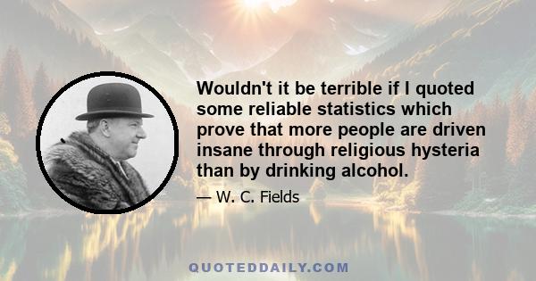 Wouldn't it be terrible if I quoted some reliable statistics which prove that more people are driven insane through religious hysteria than by drinking alcohol.