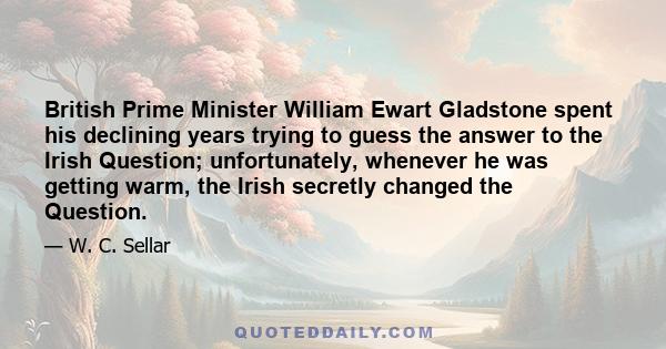 British Prime Minister William Ewart Gladstone spent his declining years trying to guess the answer to the Irish Question; unfortunately, whenever he was getting warm, the Irish secretly changed the Question.