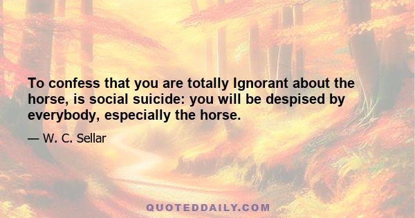 To confess that you are totally Ignorant about the horse, is social suicide: you will be despised by everybody, especially the horse.