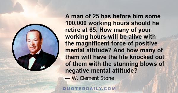 A man of 25 has before him some 100,000 working hours should he retire at 65. How many of your working hours will be alive with the magnificent force of positive mental attitude? And how many of them will have the life