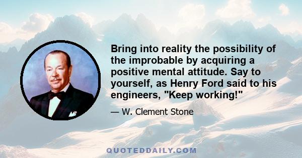 Bring into reality the possibility of the improbable by acquiring a positive mental attitude. Say to yourself, as Henry Ford said to his engineers, Keep working!