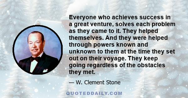 Everyone who achieves success in a great venture, solves each problem as they came to it. They helped themselves. And they were helped through powers known and unknown to them at the time they set out on their voyage.