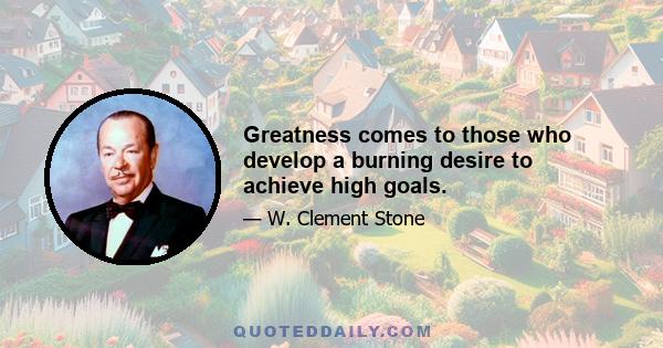 Greatness comes to those who develop a burning desire to achieve high goals.