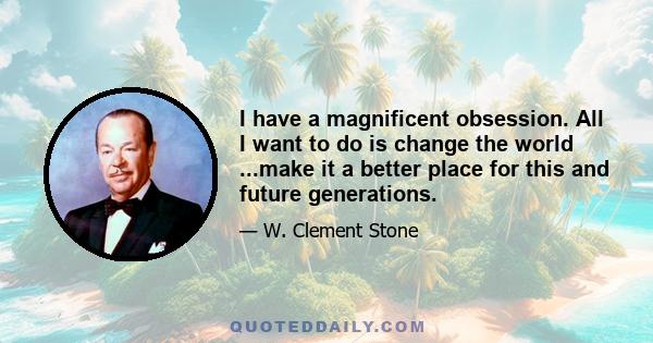 I have a magnificent obsession. All I want to do is change the world ...make it a better place for this and future generations.