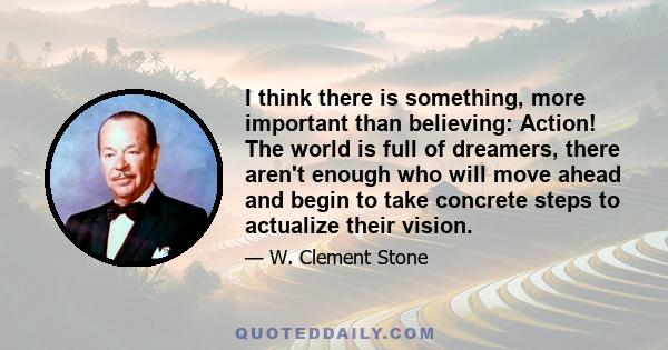 I think there is something, more important than believing: Action! The world is full of dreamers, there aren't enough who will move ahead and begin to take concrete steps to actualize their vision.