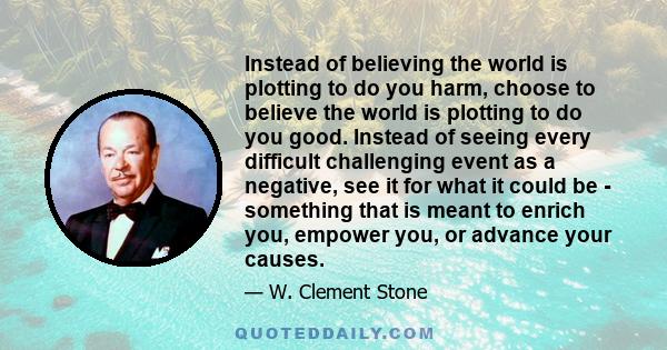 Instead of believing the world is plotting to do you harm, choose to believe the world is plotting to do you good. Instead of seeing every difficult challenging event as a negative, see it for what it could be -