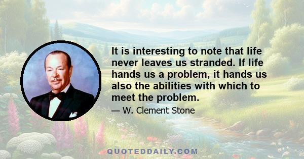 It is interesting to note that life never leaves us stranded. If life hands us a problem, it hands us also the abilities with which to meet the problem.