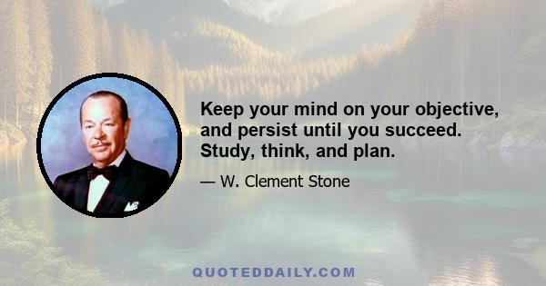 Keep your mind on your objective, and persist until you succeed. Study, think, and plan.