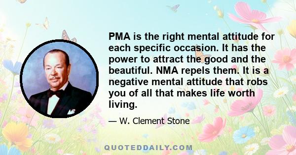 PMA is the right mental attitude for each specific occasion. It has the power to attract the good and the beautiful. NMA repels them. It is a negative mental attitude that robs you of all that makes life worth living.