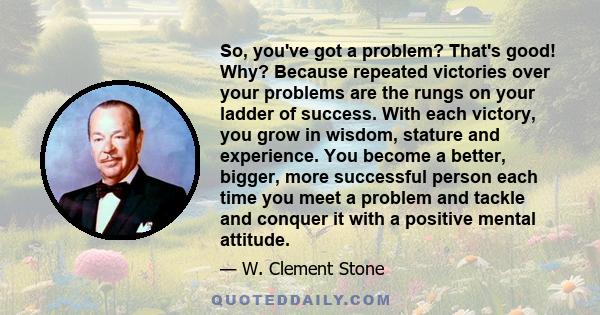 So, you've got a problem? That's good! Why? Because repeated victories over your problems are the rungs on your ladder of success. With each victory, you grow in wisdom, stature and experience. You become a better,