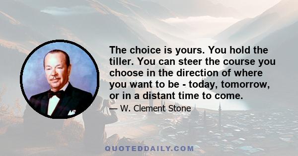 The choice is yours. You hold the tiller. You can steer the course you choose in the direction of where you want to be - today, tomorrow, or in a distant time to come.