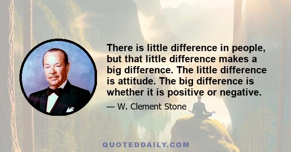 There is little difference in people, but that little difference makes a big difference. The little difference is attitude. The big difference is whether it is positive or negative.