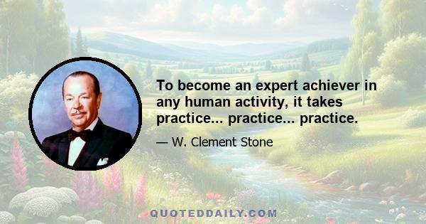 To become an expert achiever in any human activity, it takes practice... practice... practice.