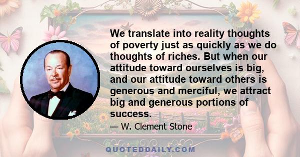 We translate into reality thoughts of poverty just as quickly as we do thoughts of riches. But when our attitude toward ourselves is big, and our attitude toward others is generous and merciful, we attract big and