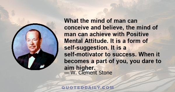 What the mind of man can conceive and believe, the mind of man can achieve with Positive Mental Attitude. It is a form of self-suggestion. It is a self-motivator to success. When it becomes a part of you, you dare to