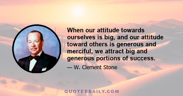 When our attitude towards ourselves is big, and our attitude toward others is generous and merciful, we attract big and generous portions of success.