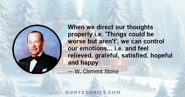 When we direct our thoughts properly i.e. 'Things could be worse but aren't', we can control our emotions... i.e. and feel relieved, grateful, satisfied, hopeful and happy