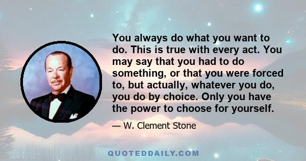 You always do what you want to do. This is true with every act. You may say that you had to do something, or that you were forced to, but actually, whatever you do, you do by choice. Only you have the power to choose