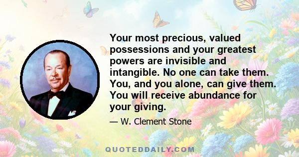 Your most precious, valued possessions and your greatest powers are invisible and intangible. No one can take them. You, and you alone, can give them. You will receive abundance for your giving.