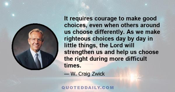 It requires courage to make good choices, even when others around us choose differently. As we make righteous choices day by day in little things, the Lord will strengthen us and help us choose the right during more