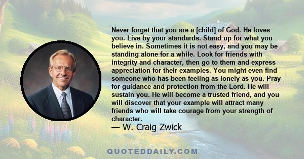 Never forget that you are a [child] of God. He loves you. Live by your standards. Stand up for what you believe in. Sometimes it is not easy, and you may be standing alone for a while. Look for friends with integrity