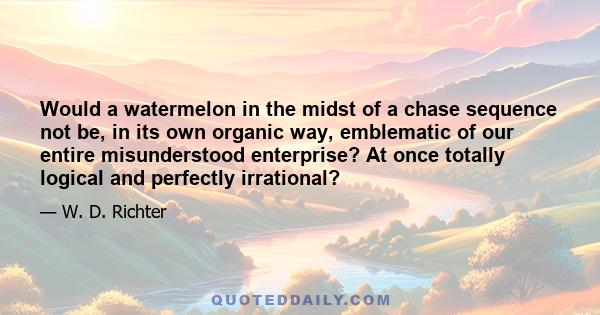 Would a watermelon in the midst of a chase sequence not be, in its own organic way, emblematic of our entire misunderstood enterprise? At once totally logical and perfectly irrational?