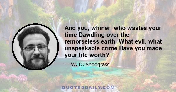 And you, whiner, who wastes your time Dawdling over the remorseless earth, What evil, what unspeakable crime Have you made your life worth?