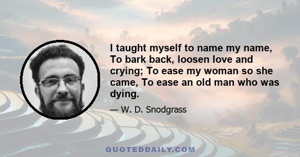 I taught myself to name my name, To bark back, loosen love and crying; To ease my woman so she came, To ease an old man who was dying.