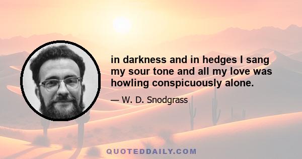 in darkness and in hedges I sang my sour tone and all my love was howling conspicuously alone.