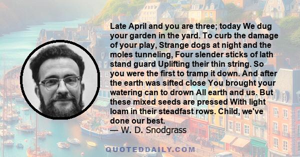 Late April and you are three; today We dug your garden in the yard. To curb the damage of your play, Strange dogs at night and the moles tunneling, Four slender sticks of lath stand guard Uplifting their thin string. So 