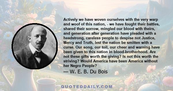 Actively we have woven ourselves with the very warp and woof of this nation, - we have fought their battles, shared their sorrow, mingled our blood with theirs, and generation after generation have pleaded with a